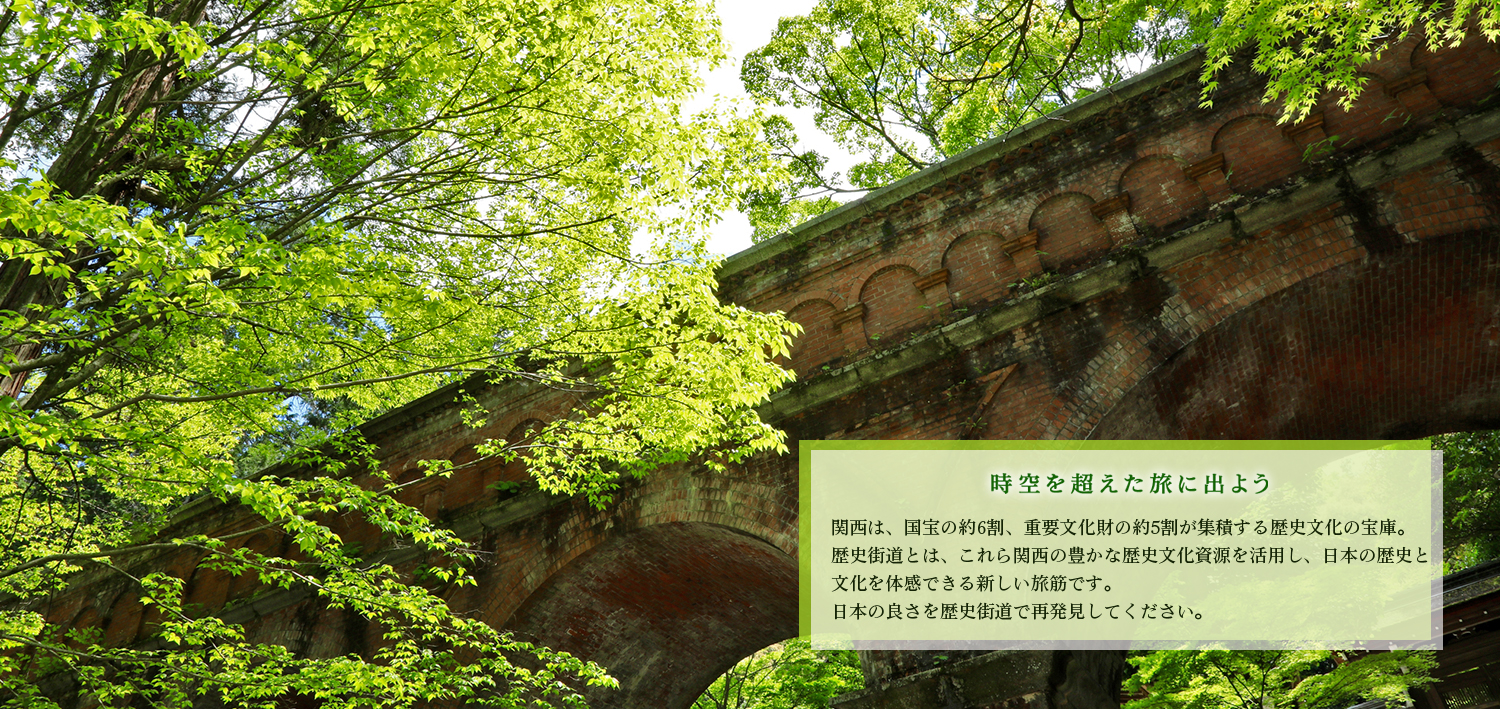 時空を超えた旅に出よう。関西は、国宝の約6割、重要文化財の約5割が業績する歴史文化の宝庫。歴史街道とは、これら関西の豊かな歴史文化資源を活用し、日本の歴史と文化を体感できる新しい旅筋です。日本の良さを歴史街道で再発見してください。