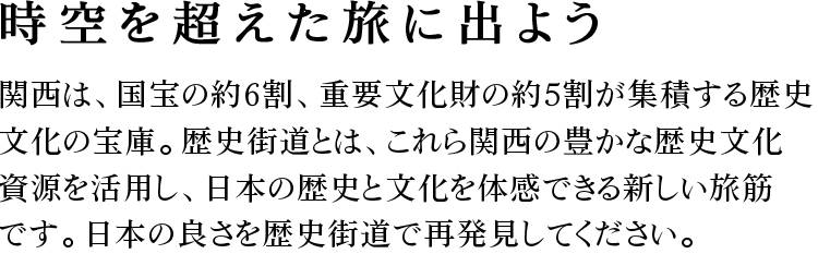 時空を超えた旅に出よう。関西は、国宝の約6割、重要文化財の約5割が業績する歴史文化の宝庫。歴史街道とは、これら関西の豊かな歴史文化資源を活用し、日本の歴史と文化を体感できる新しい旅筋です。日本の良さを歴史街道で再発見してください。