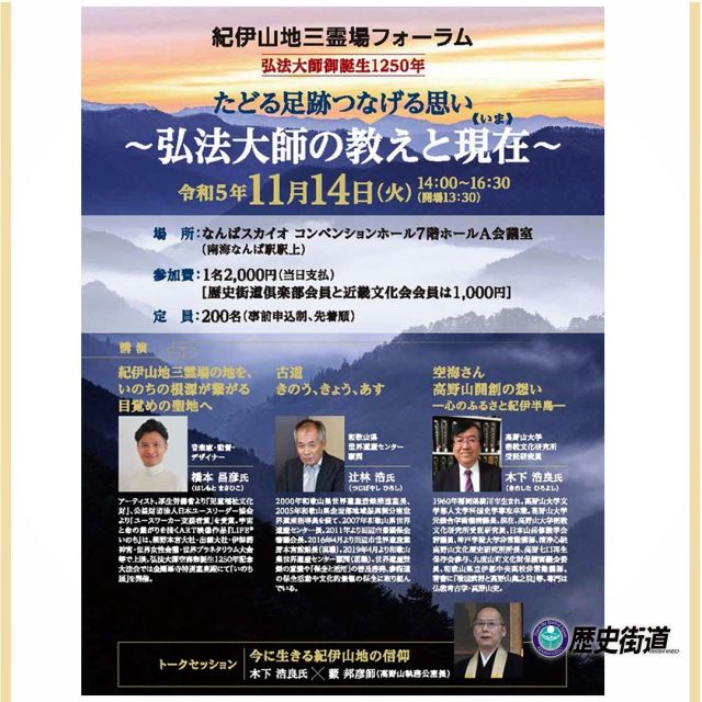 ✨紀伊山地三霊場フォーラム✨
「たどる足跡つなげる思い～
　　　　弘法大師の教えと現在（いま）～」
---------------------------------------

歴史街道推進協議会は、紀伊山地三霊場会議と共催で、弘法大師御誕生１２５０年の年を記念して、紀伊山地三霊場フォーラム「たどる足跡つなげる思い～弘法大師の教えと現在（いま）～」を開催いたします。ご講演は、橋本昌彦氏（音楽家・監督・デザイナー）、辻林浩氏（和歌山県世界遺産センター顧問、木下浩良氏（高野山大学密教文化研究所受託研究員）。それぞれの立場で、弘法大師、高野山について語っていただきます😊

トークセッションでは、木下浩良氏と藪邦彦師（高野山執務公室長）にご登壇いただき「紀伊山地の信仰について」お話いただきます。

---------------------------------------

■開催：2023年11月14日(火)
　　　　14：00～16：30（開場13：30）
■場所：なんばスカイオ 
　　　　コンベンションホール7階 ホールA会議室
■募集：200名（事前申込制、先着順）
■料金：1名2,000円（当日支払）
※歴史街道倶楽部会員と近畿文化会会員は¥1,000円
■申込方法：FAX 、E メール、歴史街道公式HPの申込みフォームにて受付いたします※お電話での申し込みはございません

👉詳しくは歴史街道推進協議ホームページ
https://www.rekishikaido.gr.jp/news/event/11613/　
をご覧ください。

〜　皆様のご参加をスタッフ一同
　　　　　心よりお待ちしております😃　〜

#紀伊山地の霊場と参詣道 #紀伊山地三霊場会議 #紀伊山地 #フォーラム #歴史街道 #弘法大師 #高野山 #大阪なんば #弘法大師空海 #空海の教え #ご参加お待ちしております #日本の歴史 #歴史街道推進協議会
